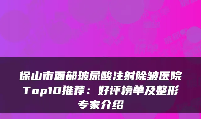 保山市面部玻尿酸注射除皱医院Top10推荐:好评榜单及整形专家介绍