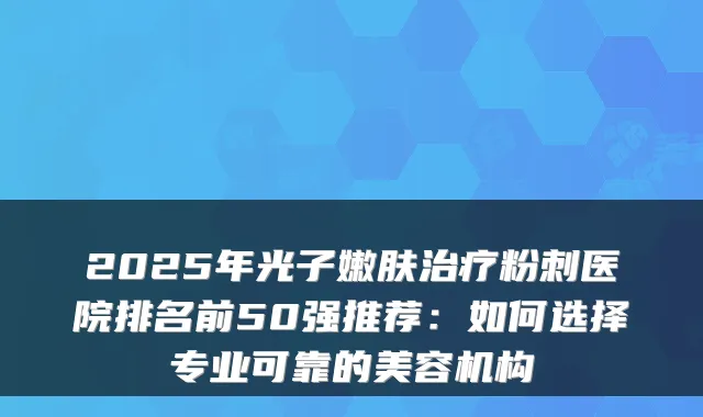 2025年光子嫩肤粉刺医院排名前50强推荐:如何选择专业可靠的美容机构