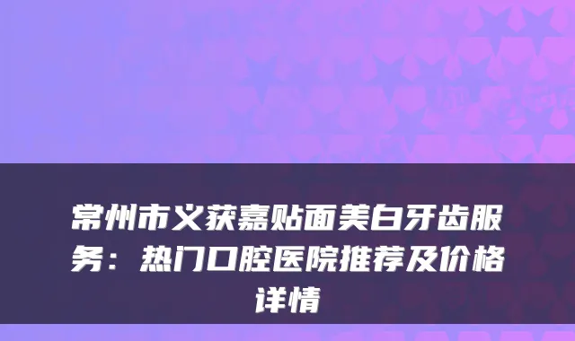 常州市义获嘉贴面美白牙齿服务：热门口腔医院推荐及价格详情