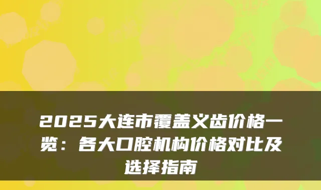 2025大连市覆盖义齿价格一览：各大口腔机构价格对比及选择指南