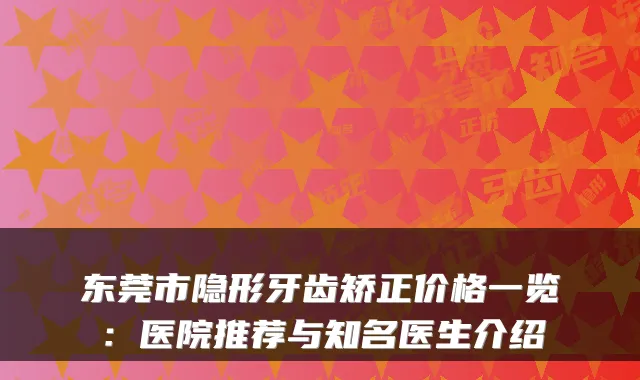 东莞市隐形牙齿矫正价格一览：医院推荐与知名医生介绍