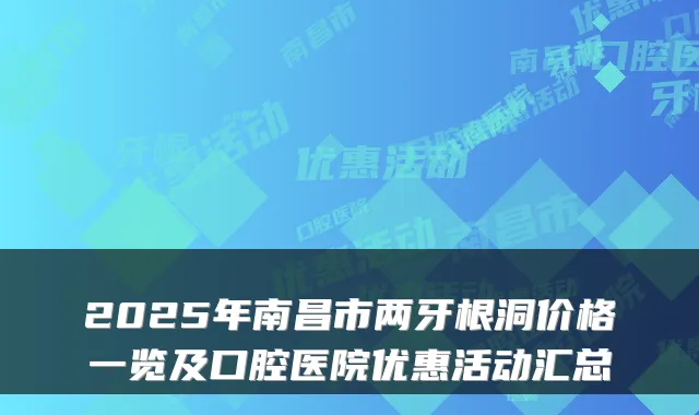 2025年南昌市两牙根洞价格一览及口腔医院优惠活动汇总
