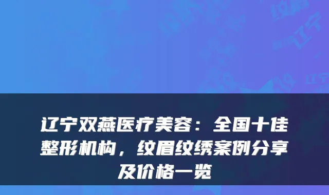 辽宁双燕医疗美容：全国十佳整形机构，纹眉纹绣案例分享及价格一览