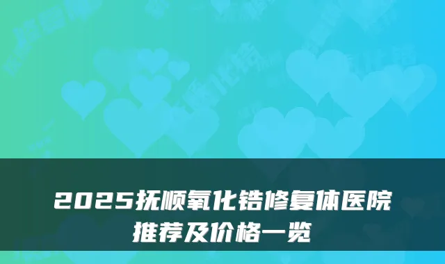 2025抚顺氧化锆修复体医院推荐及价格一览