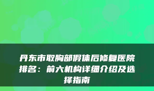 丹东市取胸部假体后修复医院排名：前六机构详细介绍及选择指南