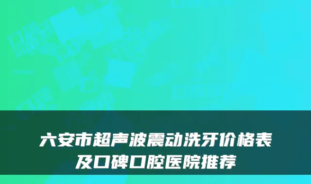 六安市超声波震动洗牙价格表及口碑口腔医院推荐