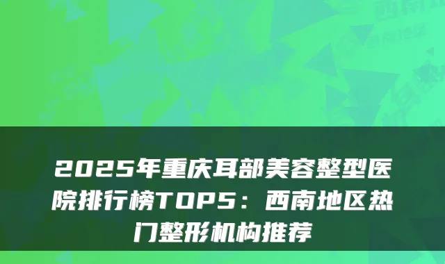 2025年重庆耳部美容整型医院排行榜TOP5：西南地区热门整形机构推荐