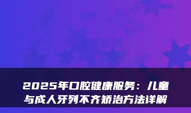 2025年口腔健康服务:儿童与成人牙列不齐矫治方法详解