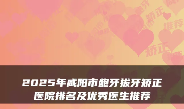 2025年咸阳市龅牙拔牙矫正医院排名及优秀医生推荐