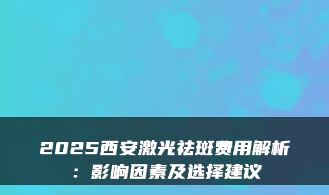 2025西安激光祛斑费用解析：影响因素及选择建议