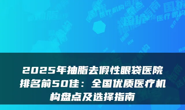 2025年抽脂去假性眼袋医院排名前50佳:全国优质医疗机构盘点及选择指南