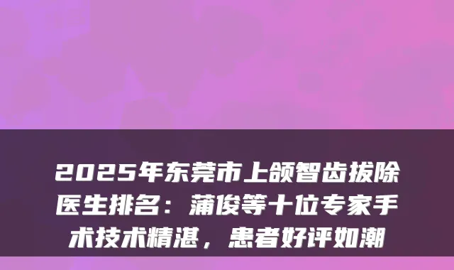 2025年东莞市上颌智齿拔除医生排名：蒲俊等十位专家手术技术精湛，患者好评如潮