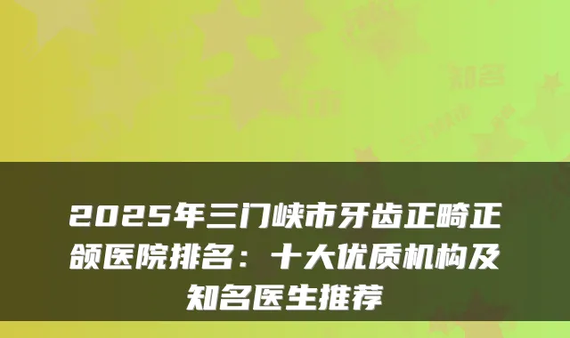 2025年三门峡市牙齿正畸正颌医院排名：十大优质机构及知名医生推荐
