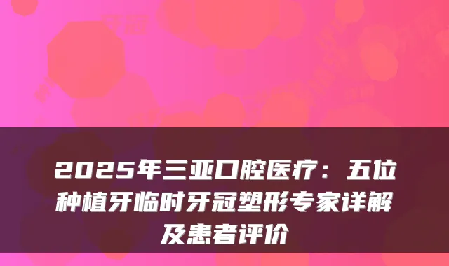 2025年三亚口腔医疗:五位种植牙临时牙冠塑形专家详解及患者评价