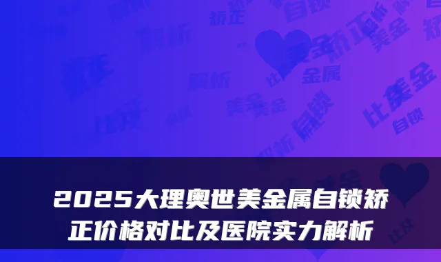 2025大理奥世美金属自锁矫正价格对比及医院实力解析