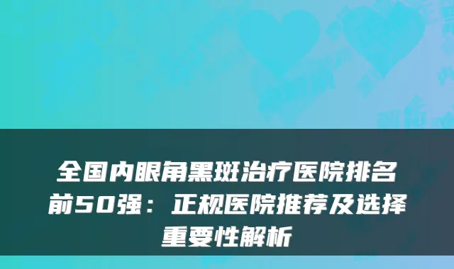 全国内眼角黑斑治疗医院排名前50强：正规医院推荐及选择重要性解析