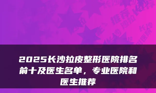 2025长沙拉皮整形医院排名前十及医生名单，专业医院和医生推荐