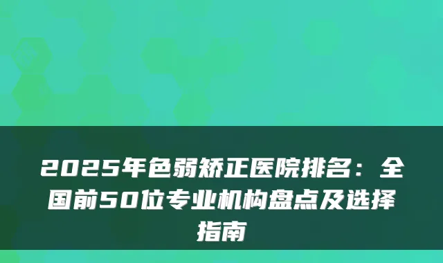 2025年色弱矫正医院排名：全国前50位专业机构盘点及选择指南
