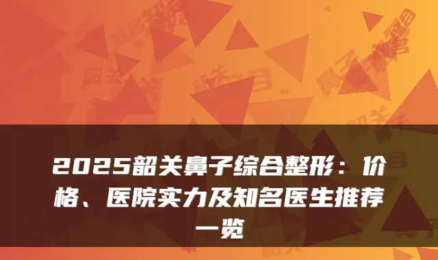 2025韶关鼻子综合整形：价格、医院实力及知名医生推荐一览