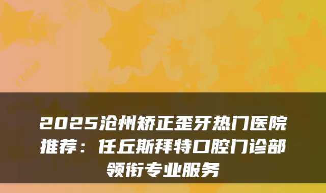 2025沧州矫正歪牙热门医院推荐：任丘斯拜特口腔门诊部领衔专业服务