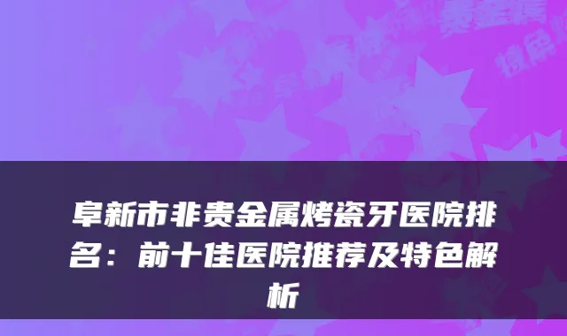 阜新市非贵金属烤瓷牙医院排名:前十佳医院推荐及特色解析