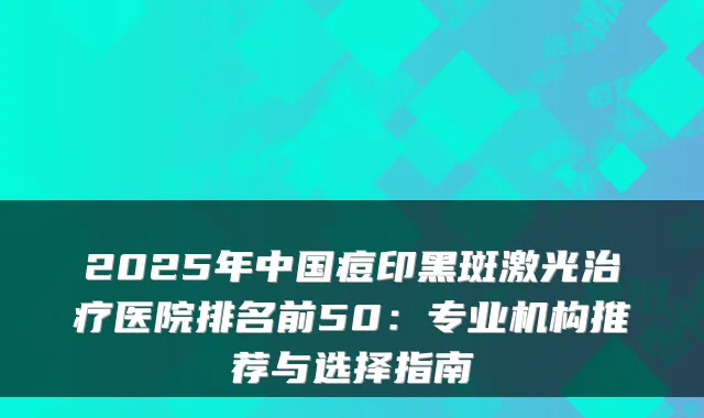 2025年中国痘印黑斑激光治疗医院排名前50:专业机构推荐与选择指南