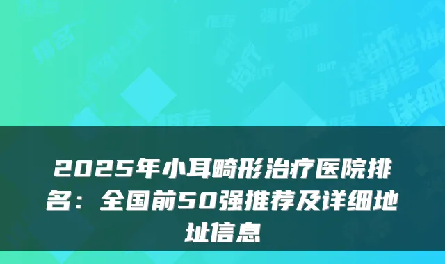 2025年小耳畸形医院排名：全国前50强推荐及详细地址信息