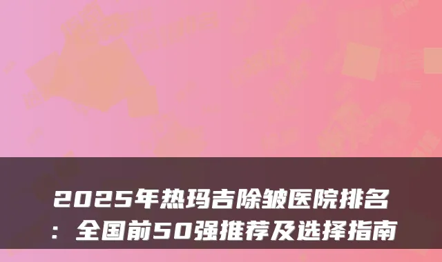 2025年热玛吉除皱医院排名：全国前50强推荐及选择指南
