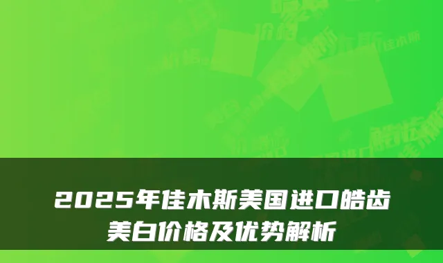 2025年佳木斯美国进口皓齿美白价格及优势解析