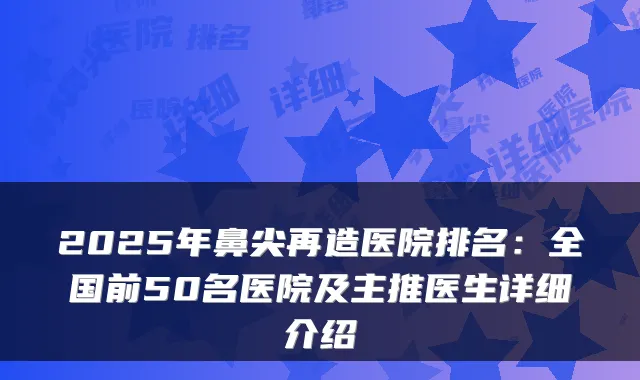 2025年鼻尖再造医院排名:全国前50名医院及主推医生详细介绍