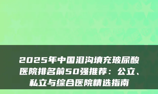 2025年中国泪沟填充玻尿酸医院排名前50强推荐：公立、私立与综合医院精选指南