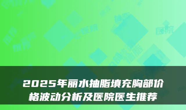 2025年丽水抽脂填充胸部价格波动分析及医院医生推荐