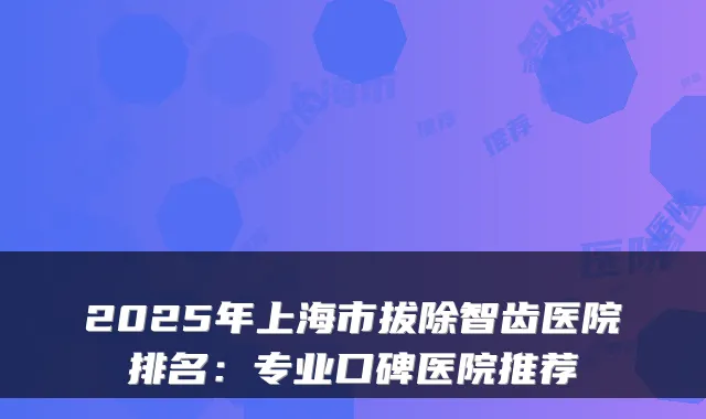2025年上海市拔除智齿医院排名:专业口碑医院推荐
