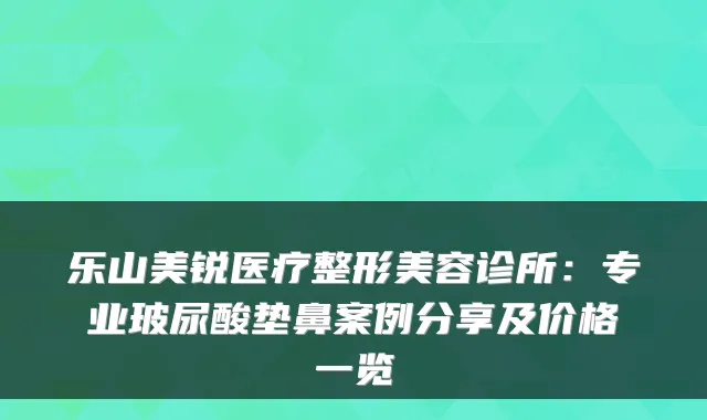 乐山美锐医疗整形美容诊所：专业玻尿酸垫鼻案例分享及价格一览