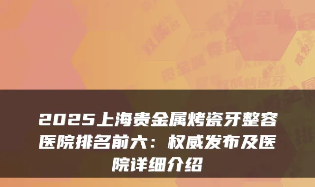 2025上海贵金属烤瓷牙整容医院排名前六:发布及医院详细介绍