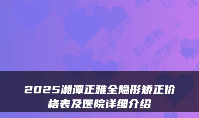 2025湘潭正雅全隐形矫正价格表及医院详细介绍
