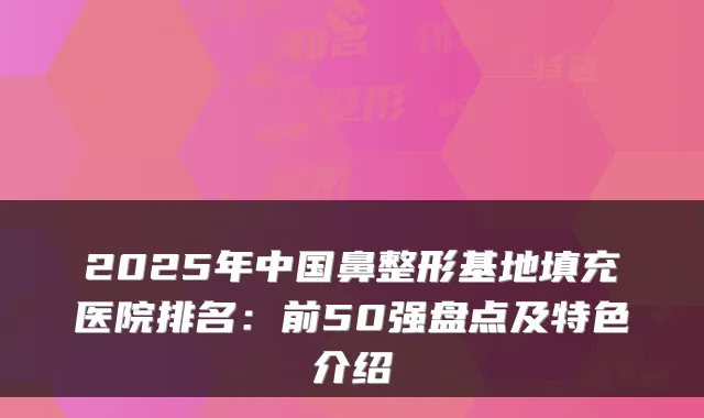 2025年中国鼻整形基地填充医院排名：前50强盘点及特色介绍