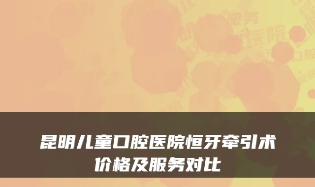 昆明儿童口腔医院恒牙牵引术价格及服务对比