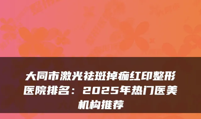 大同市激光祛斑掉痂红印整形医院排名：2025年热门医美机构推荐