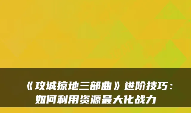 《攻城掠地三部曲》进阶技巧:如何利用资源最大化战力
