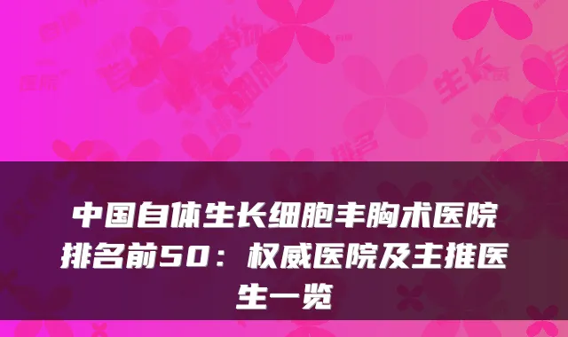 中国自体生长细胞丰胸术医院排名前50：医院及主推医生一览