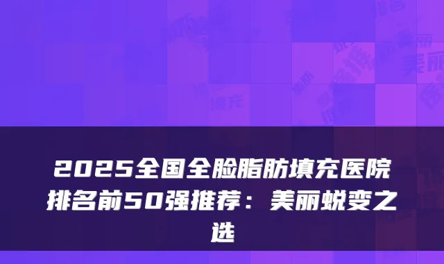 2025全国全脸脂肪填充医院排名前50强推荐：美丽蜕变之选