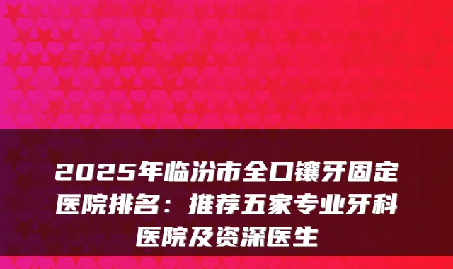 2025年临汾市全口镶牙固定医院排名：推荐五家专业牙科医院及资深医生
