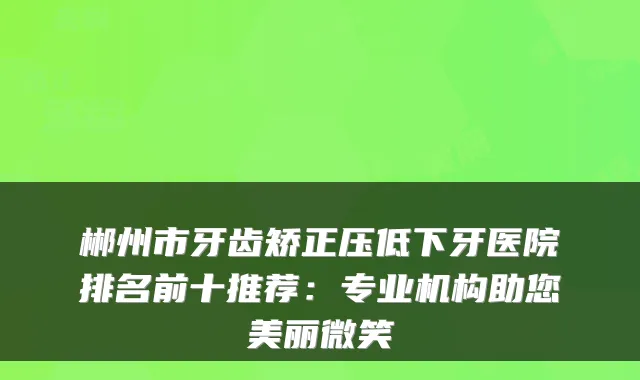 郴州市牙齿矫正压低下牙医院排名前十推荐：专业机构助您美丽微笑