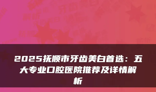 2025抚顺市牙齿美白首选：五大专业口腔医院推荐及详情解析