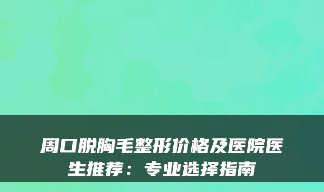 周口脱胸毛整形价格及医院医生推荐：专业选择指南