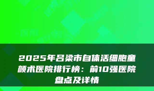 2025年吕梁市自体活细胞童颜术医院排行榜:前10强医院盘点及详情