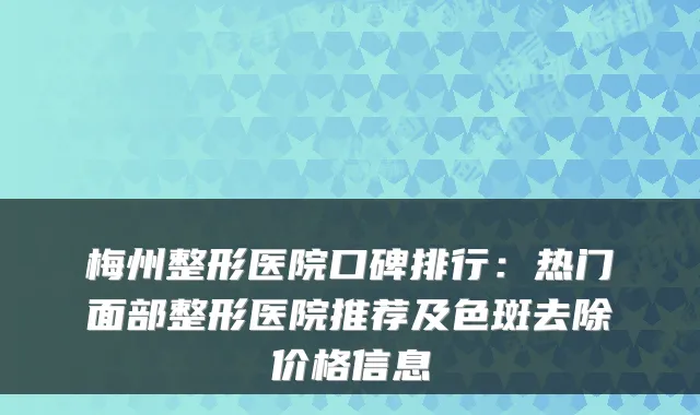梅州整形医院口碑排行：热门面部整形医院推荐及色斑去除价格信息