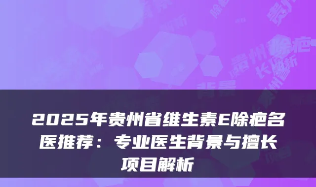 2025年贵州省维生素E除疤名医推荐：专业医生背景与擅长项目解析