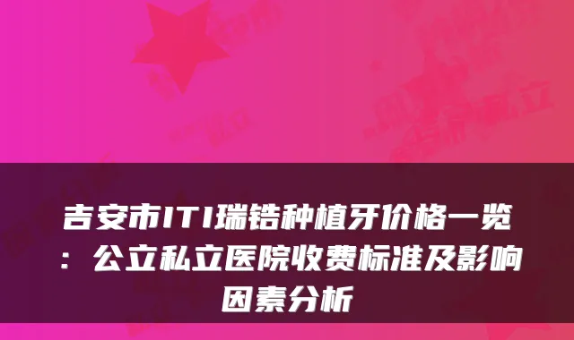 吉安市ITI瑞锆种植牙价格一览：公立私立医院收费标准及影响因素分析